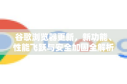 谷歌浏览器更新，新功能、性能飞跃与安全加固全解析