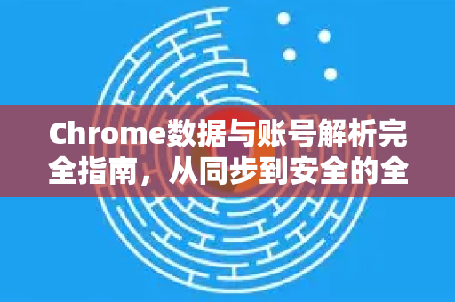 Chrome数据与账号解析完全指南，从同步到安全的全方位手册