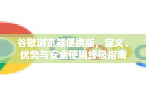 谷歌浏览器便携版，定义、优势与安全使用终极指南