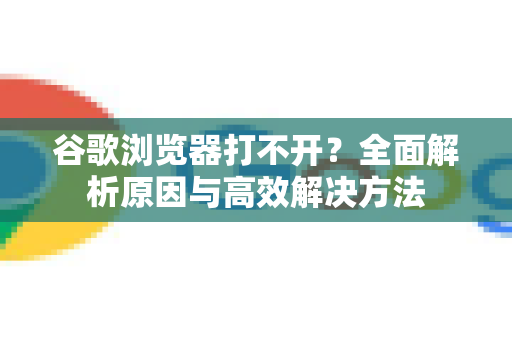 谷歌浏览器打不开？全面解析原因与高效解决方法