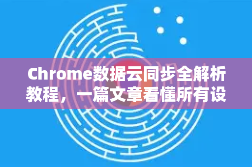 Chrome数据云同步全解析教程，一篇文章看懂所有设置与技巧
