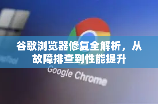 谷歌浏览器修复全解析，从故障排查到性能提升