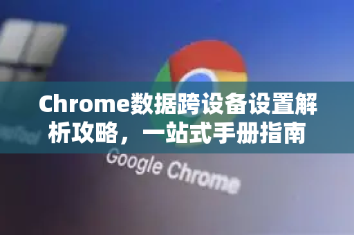 Chrome数据跨设备设置解析攻略，一站式手册指南