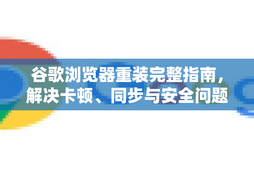 谷歌浏览器重装完整指南，解决卡顿、同步与安全问题的终极方案