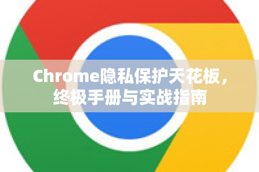 Chrome隐私保护天花板，终极手册与实战指南
