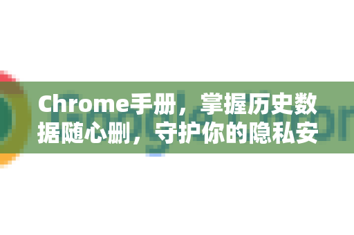 Chrome手册，掌握历史数据随心删，守护你的隐私安全