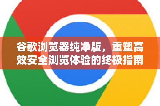 谷歌浏览器纯净版，重塑高效安全浏览体验的终极指南