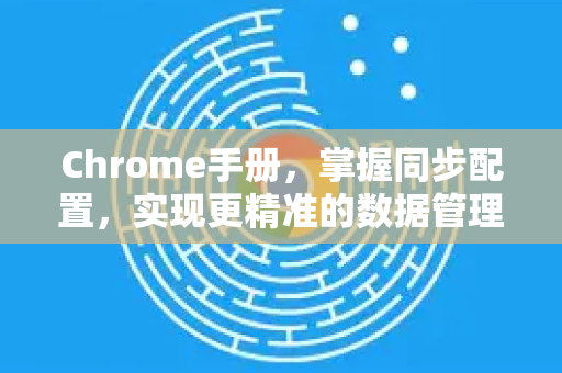 Chrome手册，掌握同步配置，实现更精准的数据管理