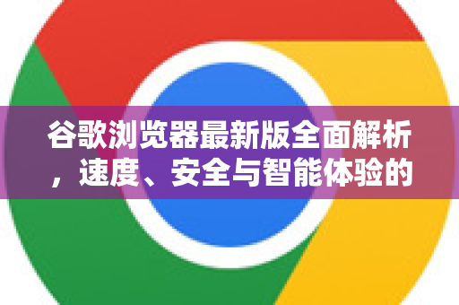 谷歌浏览器最新版全面解析，速度、安全与智能体验的巅峰进化