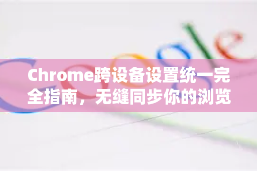 Chrome跨设备设置统一完全指南，无缝同步你的浏览体验
