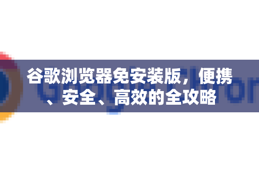 谷歌浏览器免安装版，便携、安全、高效的全攻略