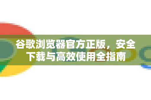 谷歌浏览器官方正版，安全下载与高效使用全指南