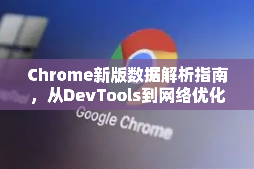 Chrome新版数据解析指南，从DevTools到网络优化的全面掌握