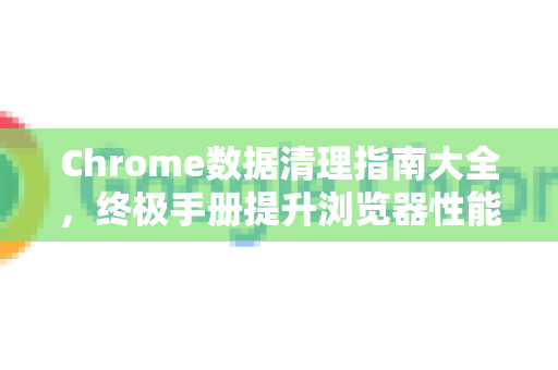 Chrome数据清理指南大全，终极手册提升浏览器性能与隐私-第1张图片-Chrome下载官网|Google官方浏览器下载