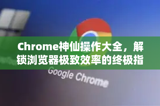 Chrome神仙操作大全，解锁浏览器极致效率的终极指南