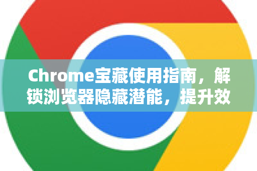 Chrome宝藏使用指南，解锁浏览器隐藏潜能，提升效率300%