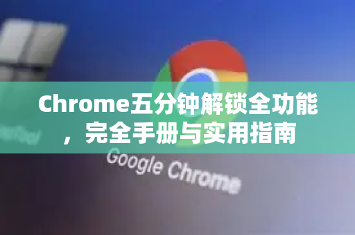 Chrome五分钟解锁全功能，完全手册与实用指南