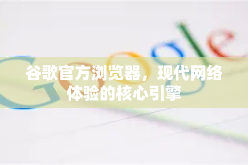 谷歌官方浏览器，现代网络体验的核心引擎