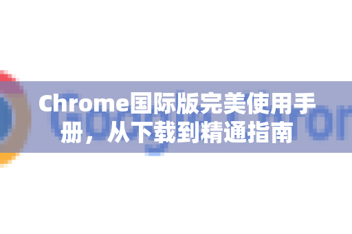 Chrome国际版完美使用手册，从下载到精通指南