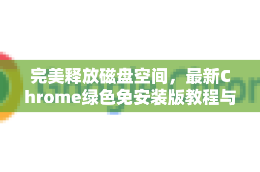 完美释放磁盘空间，最新Chrome绿色免安装版教程与深度应用指南