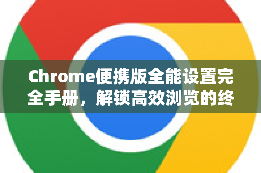Chrome便携版全能设置完全手册，解锁高效浏览的终极指南