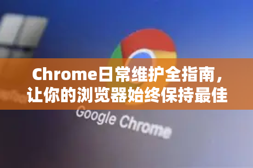 Chrome日常维护全指南，让你的浏览器始终保持最佳状态