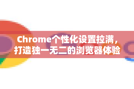 Chrome个性化设置拉满，打造独一无二的浏览器体验终极手册