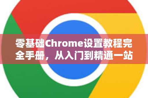 零基础Chrome设置教程完全手册，从入门到精通一站式指南