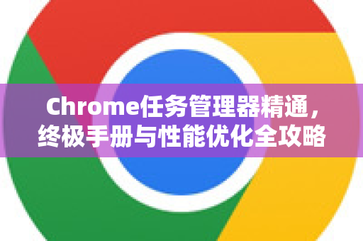 Chrome任务管理器精通，终极手册与性能优化全攻略