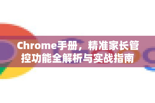 Chrome手册，精准家长管控功能全解析与实战指南