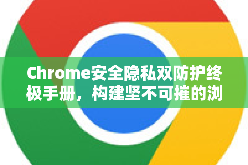 Chrome安全隐私双防护终极手册，构建坚不可摧的浏览防线