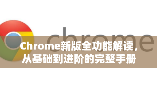 Chrome新版全功能解读，从基础到进阶的完整手册