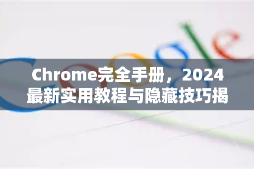 Chrome完全手册，2024最新实用教程与隐藏技巧揭秘