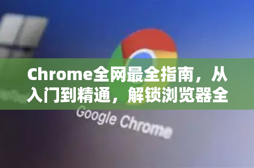 Chrome全网最全指南，从入门到精通，解锁浏览器全部潜能