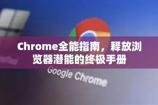 Chrome全能指南，释放浏览器潜能的终极手册