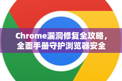 Chrome漏洞修复全攻略，全面手册守护浏览器安全