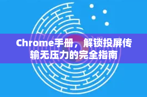 Chrome手册，解锁投屏传输无压力的完全指南-第1张图片-Chrome下载官网|Google官方浏览器下载