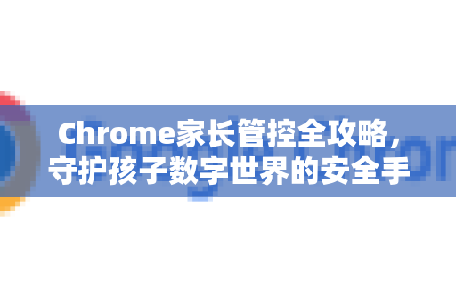 Chrome家长管控全攻略，守护孩子数字世界的安全手册
