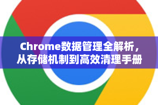 Chrome数据管理全解析，从存储机制到高效清理手册