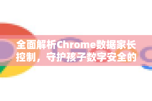 全面解析Chrome数据家长控制，守护孩子数字安全的关键指南