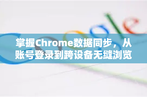 掌握Chrome数据同步，从账号登录到跨设备无缝浏览的全解析