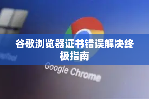 谷歌浏览器证书错误解决终极指南