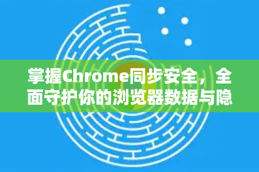掌握Chrome同步安全，全面守护你的浏览器数据与隐私
