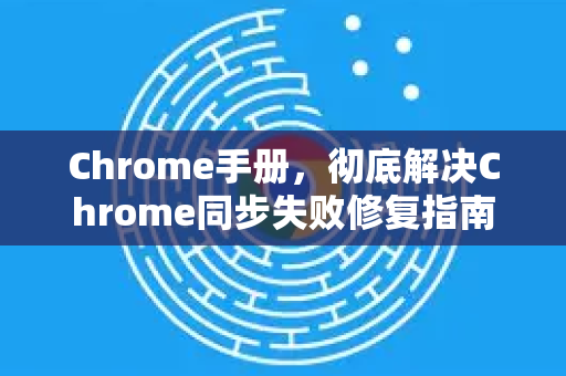 Chrome手册，彻底解决Chrome同步失败修复指南