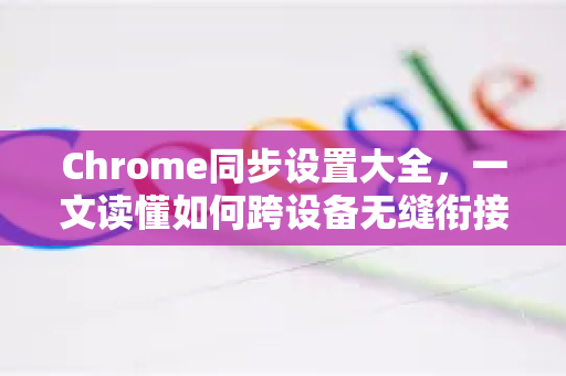 Chrome同步设置大全，一文读懂如何跨设备无缝衔接