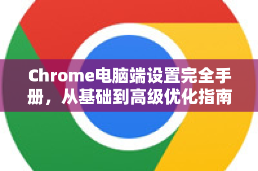 Chrome电脑端设置完全手册，从基础到高级优化指南