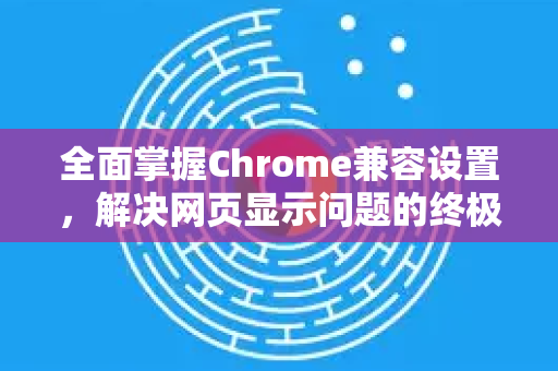 全面掌握Chrome兼容设置，解决网页显示问题的终极手册