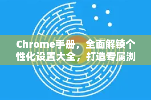 Chrome手册，全面解锁个性化设置大全，打造专属浏览体验