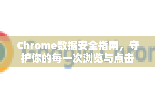 Chrome数据安全指南，守护你的每一次浏览与点击