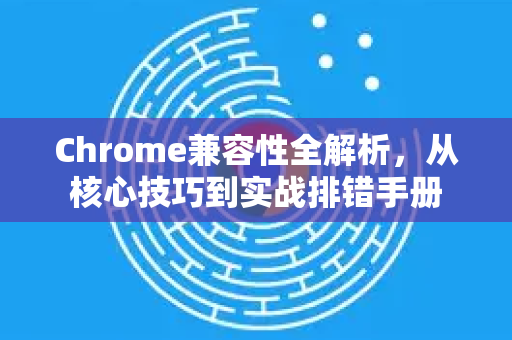 Chrome兼容性全解析，从核心技巧到实战排错手册